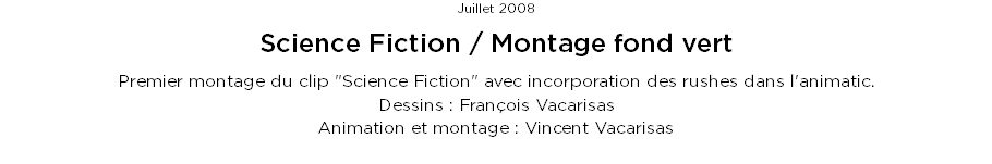 Juillet 2008
Science Fiction / Montage fond vert
Premier montage du clip "Science Fiction" avec incorporation des rushes dans l'animatic.
Dessins : François Vacarisas
Animation et montage : Vincent Vacarisas

